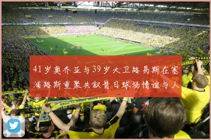 41岁奥乔亚与39岁大卫路易斯在塞浦路斯重聚共叙昔日球场情谊与人生故事