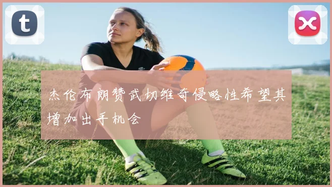 杰伦布朗赞武切维奇侵略性希望其增加出手机会