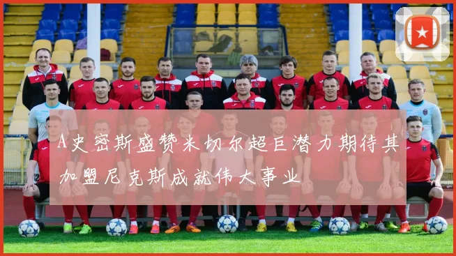 A史密斯盛赞米切尔超巨潜力期待其加盟尼克斯成就伟大事业