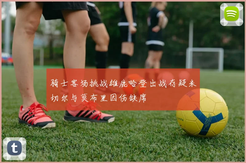 骑士客场挑战雄鹿哈登出战存疑米切尔与莫布里因伤缺席