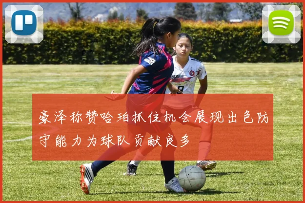 豪泽称赞哈珀抓住机会展现出色防守能力为球队贡献良多