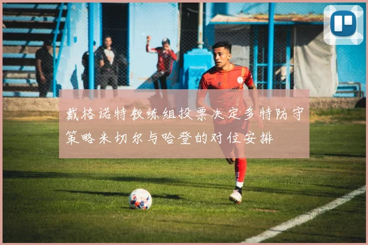 戴格诺特教练组投票决定多特防守策略米切尔与哈登的对位安排