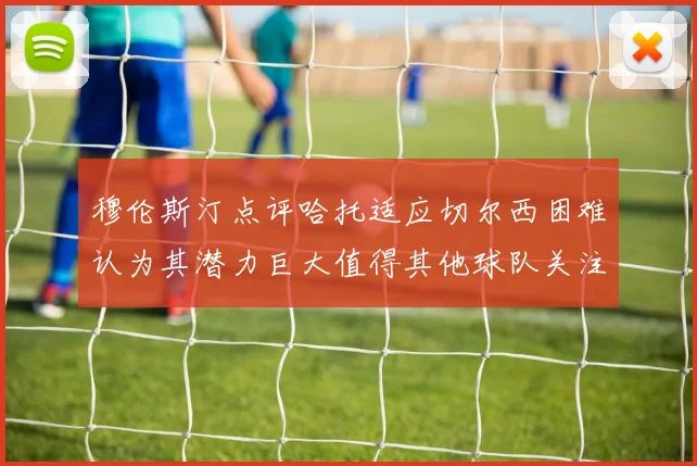 穆伦斯汀点评哈托适应切尔西困难认为其潜力巨大值得其他球队关注