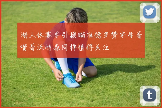 湖人休赛季引援瞄准德罗赞字母哥嘴哥沃特森同样值得关注