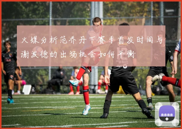 火媒分析范乔丹下赛季首发时间与谢泼德的出场机会如何平衡