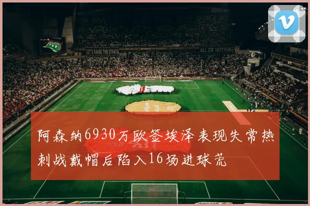 阿森纳6930万欧签埃泽表现失常热刺战戴帽后陷入16场进球荒