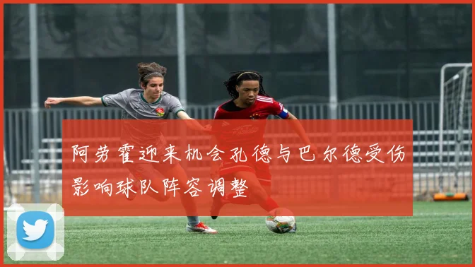 阿劳霍迎来机会孔德与巴尔德受伤影响球队阵容调整