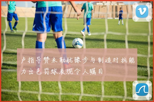卢指导赞米勒犹豫步与制造对抗能力出色罚球表现令人瞩目