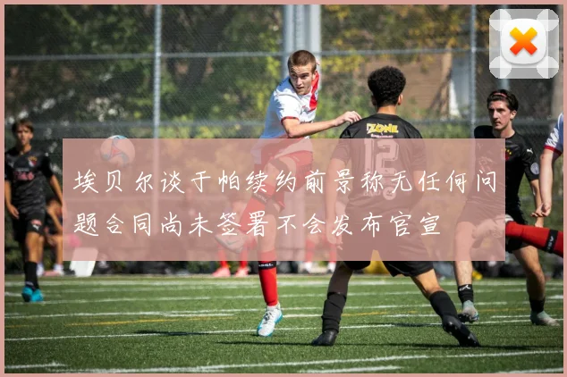 埃贝尔谈于帕续约前景称无任何问题合同尚未签署不会发布官宣