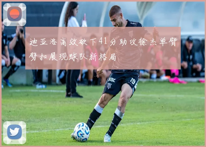 迪亚洛高效砍下41分助攻徐杰单臂劈扣展现球队新格局