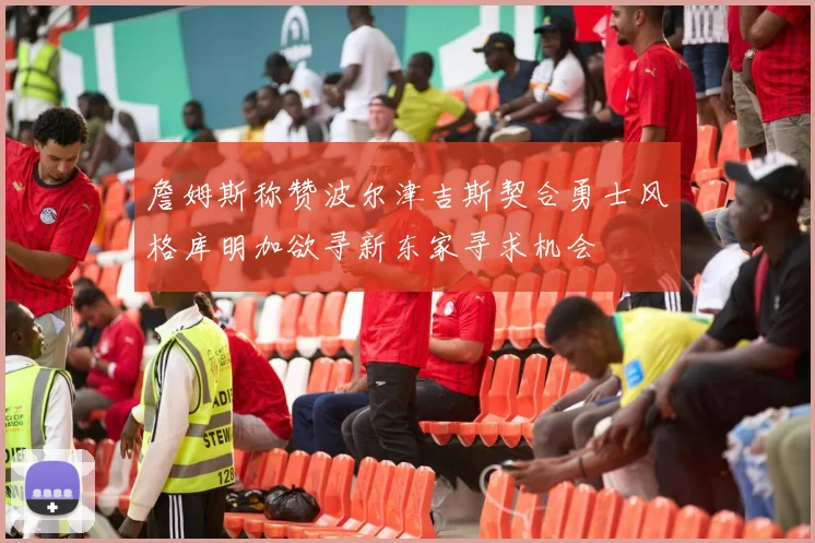 詹姆斯称赞波尔津吉斯契合勇士风格库明加欲寻新东家寻求机会