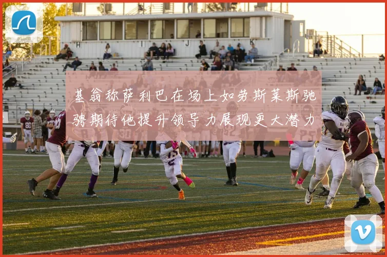 基翁称萨利巴在场上如劳斯莱斯驰骋期待他提升领导力展现更大潜力