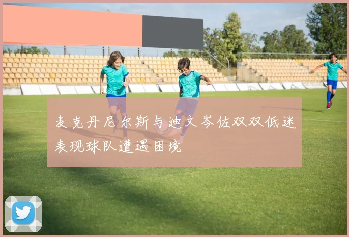 麦克丹尼尔斯与迪文岑佐双双低迷表现球队遭遇困境