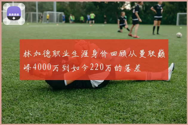 林加德职业生涯身价回顾从曼联巅峰4000万到如今220万的落差
