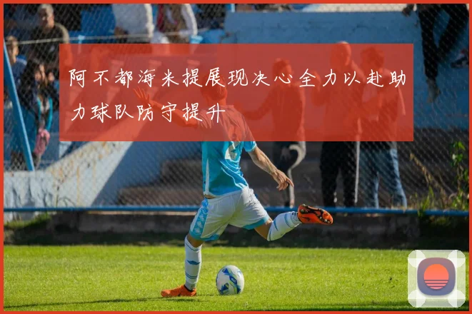 阿不都海米提展现决心全力以赴助力球队防守提升